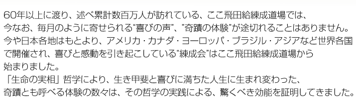 60年以上に渡り、述べ累計数百万人が訪れている、ここ飛田給練成道場では、
今なお、毎月のように寄せられる“喜びの声”、”奇蹟の体験”が途切れることはありません。
今や日本各地はもとより、アメリカ・カナダ・ヨーロッパ・ブラジル・アジアなど世界各国
で開催され、喜びと感動を引き起こしている“練成会”はここ飛田給練成道場から
始まりました。
「生命の実相」哲学により、生き甲斐と喜びに満ちた人生に生まれ変わった、
奇蹟とも呼べる体験の数々は、その哲学の実践による、驚くべき効能を証明してきました。