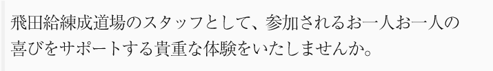 飛田給練成道場のスタッフとして、参加されるお一人お一人の
喜びをサポートする貴重な体験をいたしませんか。