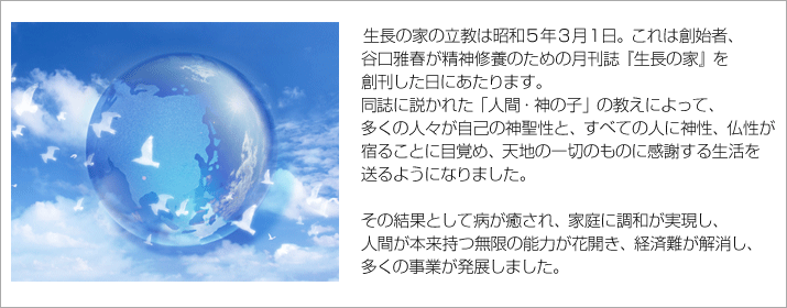 生長の家の立教は昭和5年3月1日。これは創始者、
谷口雅春が精神修養のための月刊誌『生長の家』を
創刊した日にあたります。
同誌に説かれた「人間・神の子」の教えによって、
多くの人々が自己の神聖性と、すべての人に神性、仏性が
宿ることに目覚め、天地の一切のものに感謝する生活を
送るようになりました。
その結果として病が癒され、家庭に調和が実現し、
人間が本来持つ無限の能力が花開き、経済難が解消し、
多くの事業が発展しました。