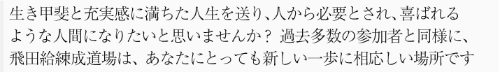 生き甲斐と充実感に満ちた人生を送り、人から必要とされ、喜ばれる
ような人間になりたいと思いませんか? 過去多数の参加者と同様に、
飛田給練成道場は、あなたにとっても新しい一歩に相応しい場所です